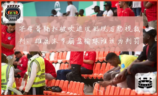 字母哥隔扣被吹进攻犯规后怒视裁判，雄鹿末节崩盘输球谁该为判罚买单？