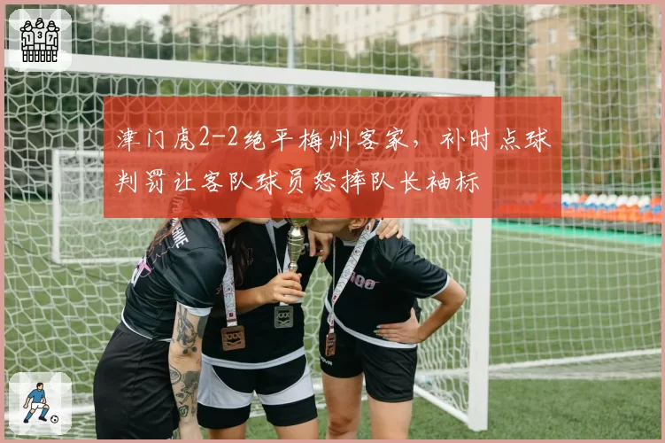 津门虎2-2绝平梅州客家,补时点球判罚让客队球员怒摔队长袖标
