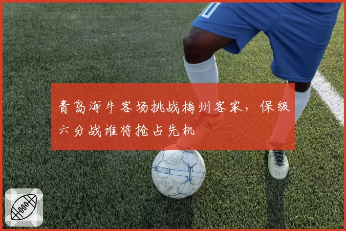 青岛海牛客场挑战梅州客家,保级六分战谁将抢占先机