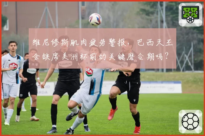维尼修斯肌肉疲劳警报，巴西天王会缺席美洲杯前的关键磨合期吗？