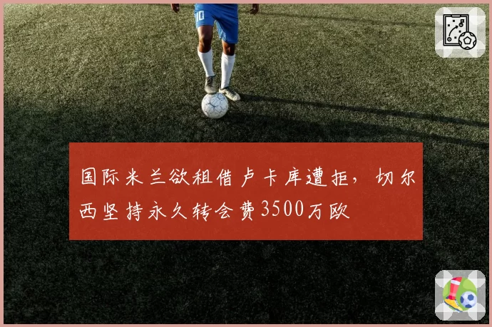 国际米兰欲租借卢卡库遭拒,切尔西坚持永久转会费3500万欧