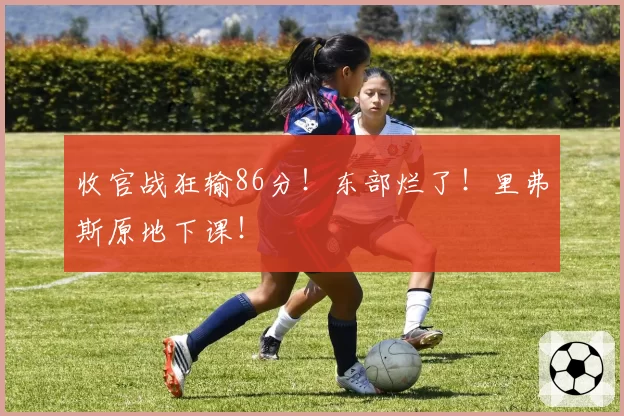 收官战狂输86分！东部烂了！里弗斯原地下课！