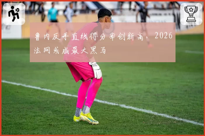 鲁内反手直线得分率创新高,2026法网或成最大黑马