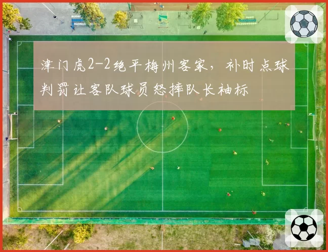 津门虎2-2绝平梅州客家，补时点球判罚让客队球员怒摔队长袖标