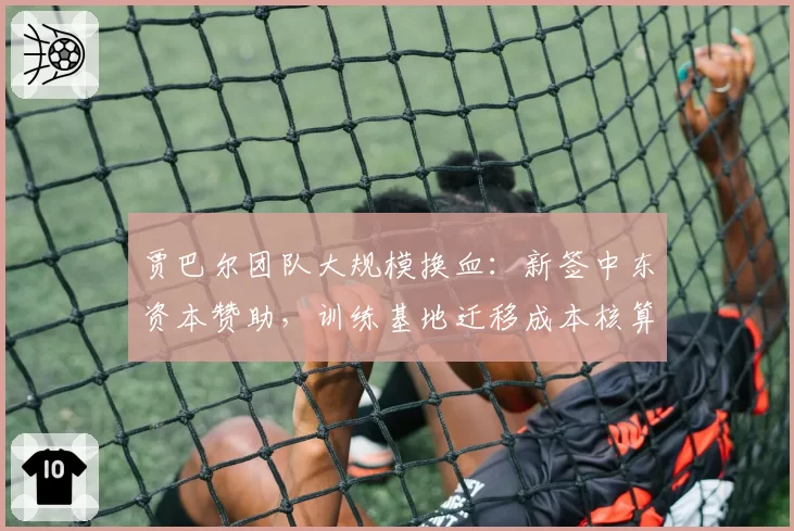 贾巴尔团队大规模换血：新签中东资本赞助，训练基地迁移成本核算