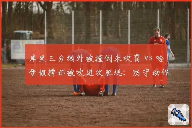 库里三分线外被撞倒未吹罚 vs 哈登假摔却被吹进攻犯规：防守动作判定双标