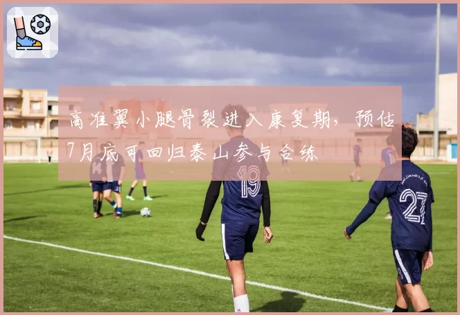 高准翼小腿骨裂进入康复期，预估7月底可回归泰山参与合练