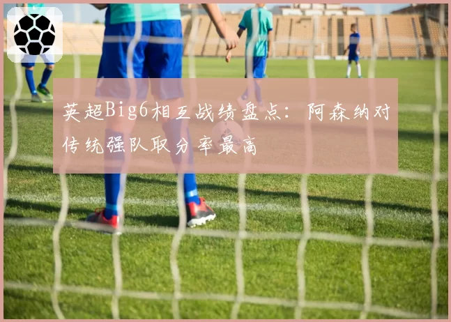 英超Big6相互战绩盘点:阿森纳对传统强队取分率最高