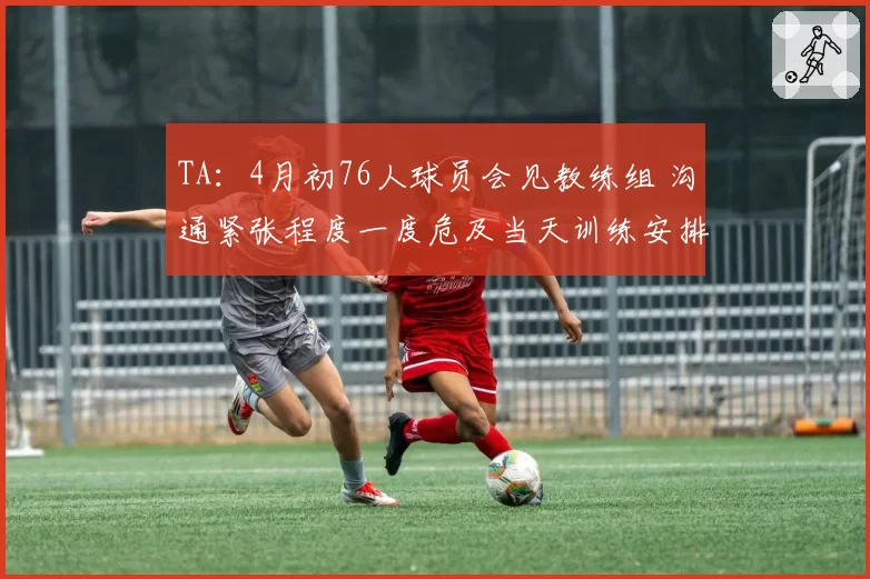 TA:4月初76人球员会见教练组 沟通紧张程度一度危及当天训练安排