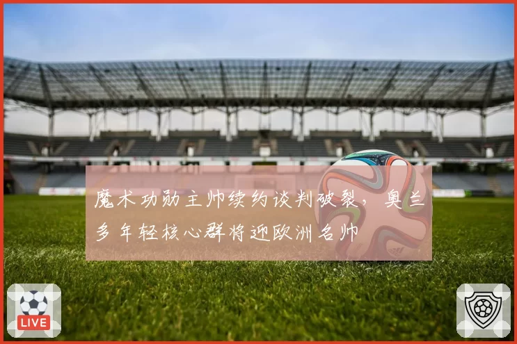魔术功勋主帅续约谈判破裂,奥兰多年轻核心群将迎欧洲名帅