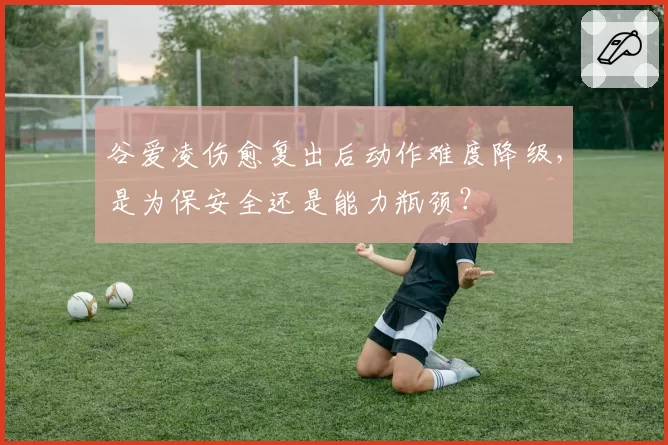 谷爱凌伤愈复出后动作难度降级，是为保安全还是能力瓶颈？