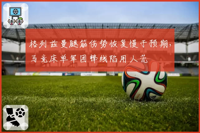 格列兹曼腿筋伤势恢复慢于预期，马竞床单军团锋线陷用人荒