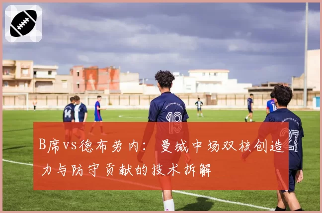 B席vs德布劳内:曼城中场双核创造力与防守贡献的技术拆解