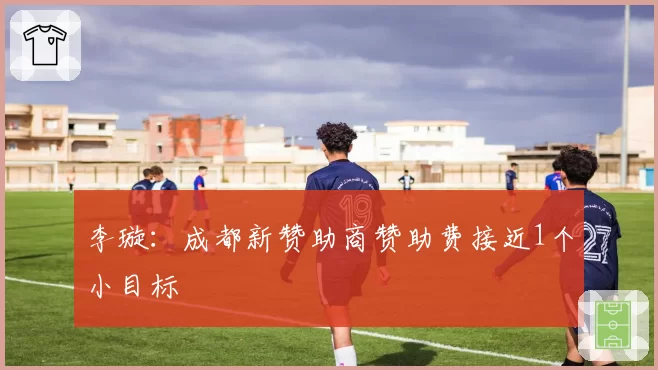 李璇:成都新赞助商赞助费接近1个小目标