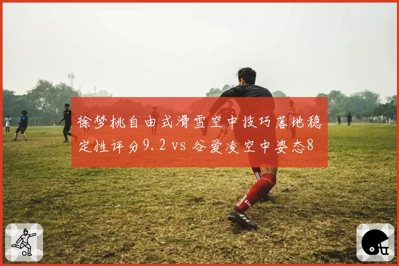 徐梦桃自由式滑雪空中技巧落地稳定性评分9.2 vs 谷爱凌空中姿态8.7,裁判尺度差异