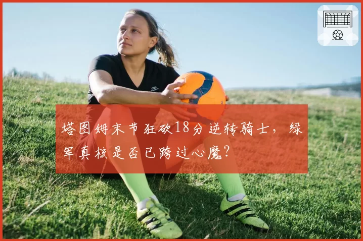 塔图姆末节狂砍18分逆转骑士,绿军真核是否已跨过心魔?