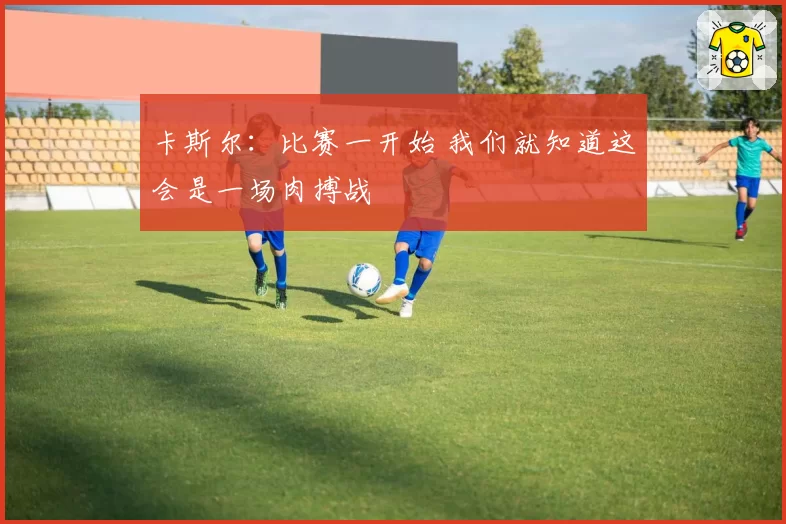 卡斯尔：比赛一开始 我们就知道这会是一场肉搏战
