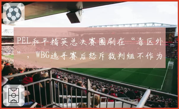 PEL和平精英总决赛圈刷在“毒区外”，WBG选手赛后怒斥裁判组不作为