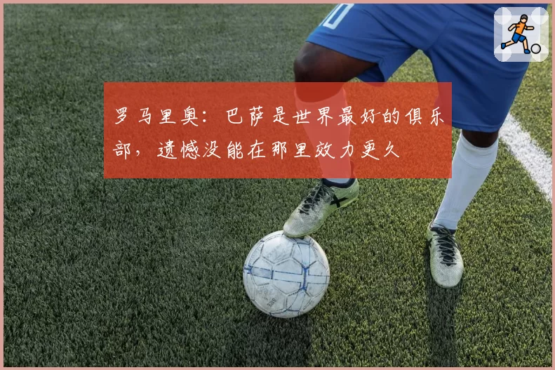 罗马里奥：巴萨是世界最好的俱乐部，遗憾没能在那里效力更久