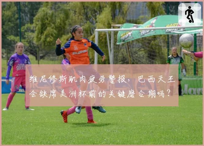 维尼修斯肌肉疲劳警报,巴西天王会缺席美洲杯前的关键磨合期吗?