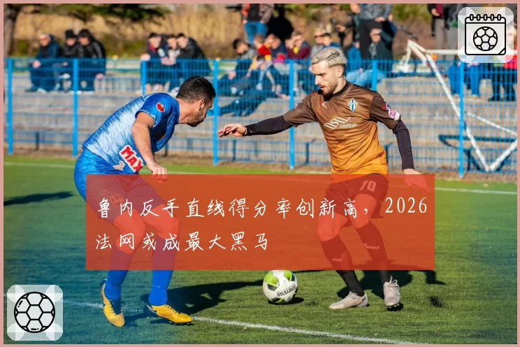 鲁内反手直线得分率创新高,2026法网或成最大黑马
