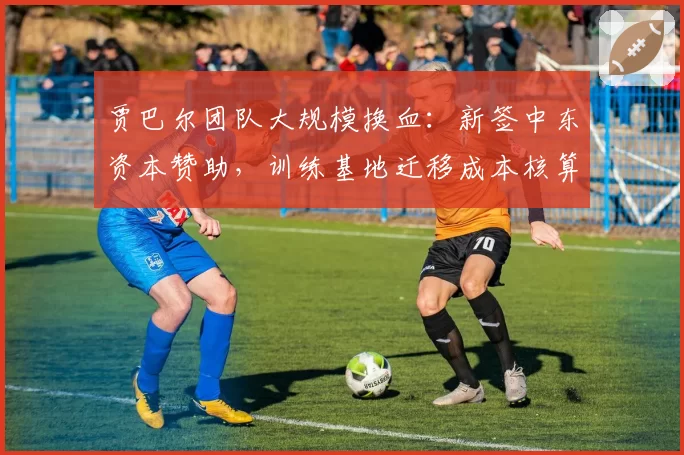 贾巴尔团队大规模换血：新签中东资本赞助，训练基地迁移成本核算