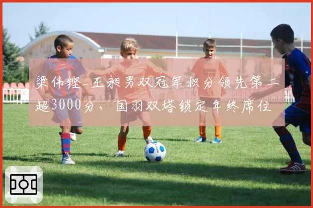 梁伟铿_王昶男双冠军积分领先第二超3000分，国羽双塔锁定年终席位