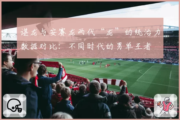 谌龙与安赛龙两代“龙”的统治力数据对比:不同时代的男单王者