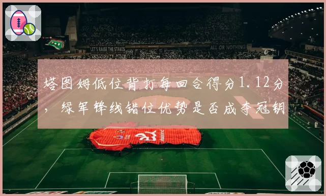 塔图姆低位背打每回合得分1.12分，绿军锋线错位优势是否成夺冠钥匙？