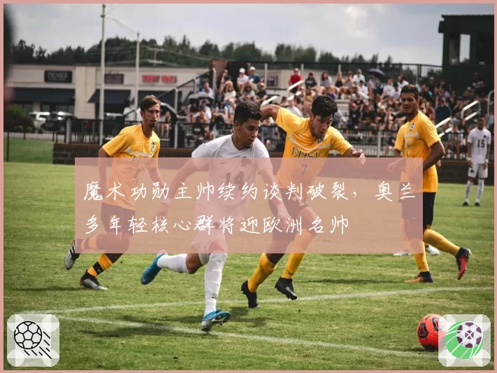 魔术功勋主帅续约谈判破裂,奥兰多年轻核心群将迎欧洲名帅