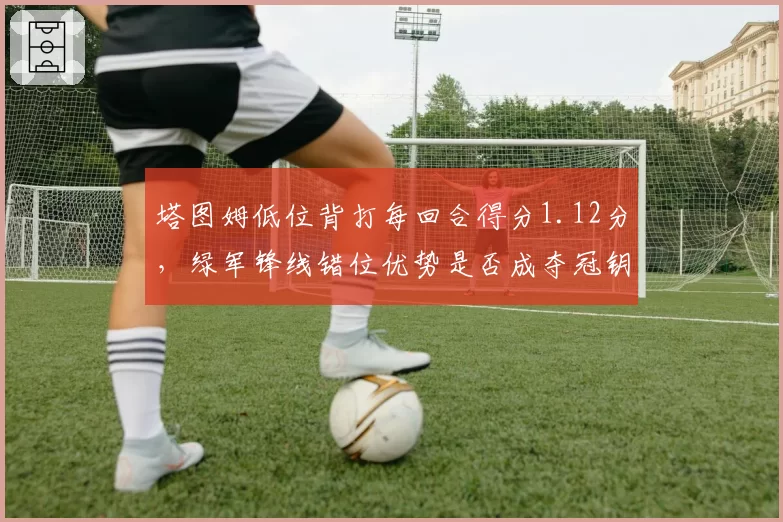 塔图姆低位背打每回合得分1.12分，绿军锋线错位优势是否成夺冠钥匙？