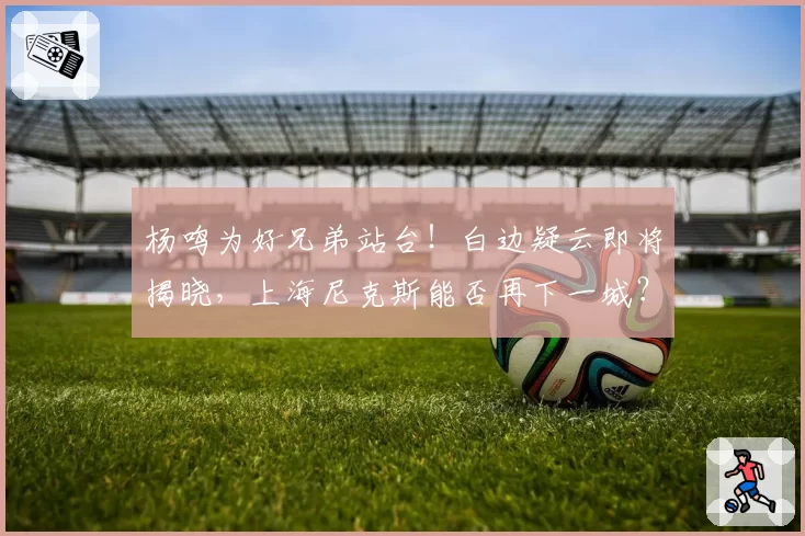 杨鸣为好兄弟站台！白边疑云即将揭晓，上海尼克斯能否再下一城？