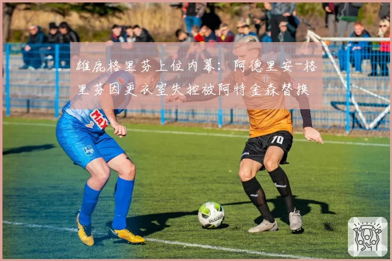 雄鹿格里芬上位内幕:阿德里安-格里芬因更衣室失控被阿特金森替换