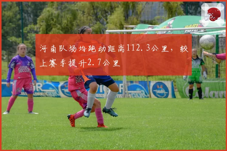 河南队场均跑动距离112.3公里，较上赛季提升2.7公里