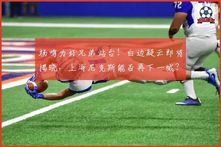 杨鸣为好兄弟站台！白边疑云即将揭晓，上海尼克斯能否再下一城？