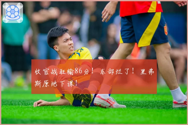 收官战狂输86分！东部烂了！里弗斯原地下课！