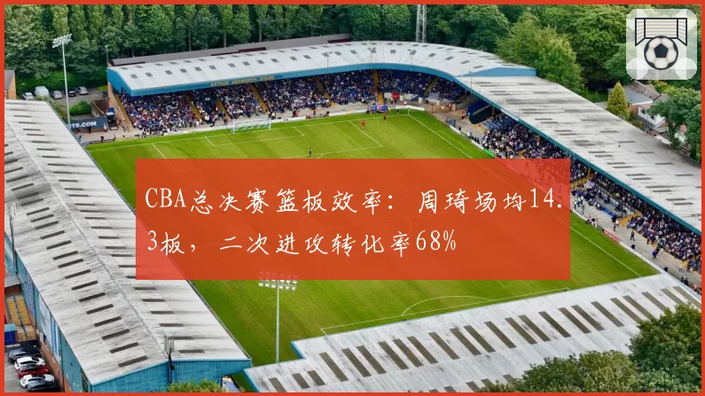 CBA总决赛篮板效率:周琦场均14.3板,二次进攻转化率68%