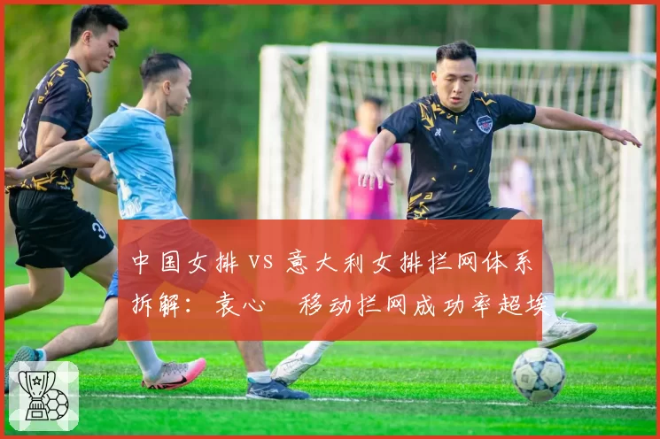 中国女排 vs 意大利女排拦网体系拆解:袁心玥移动拦网成功率超埃格努