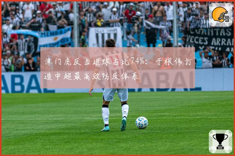 津门虎反击进球占比74%:于根伟打造中超最高效防反体系