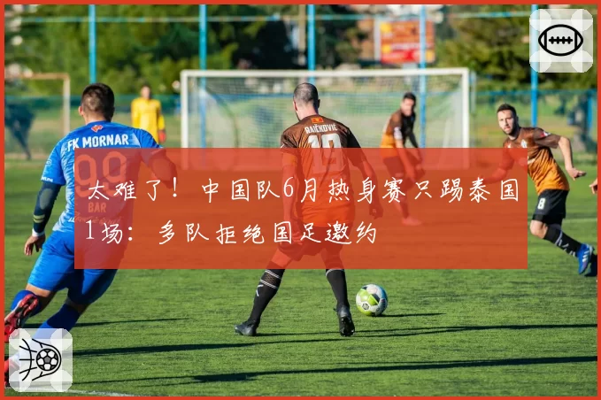 太难了！中国队6月热身赛只踢泰国1场：多队拒绝国足邀约