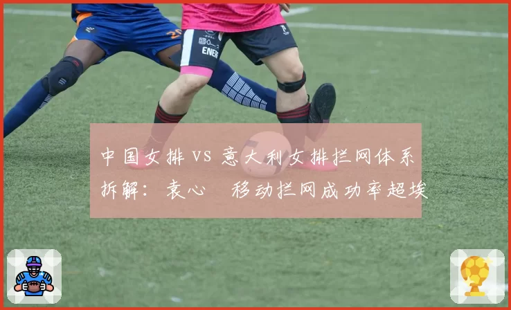 中国女排 vs 意大利女排拦网体系拆解:袁心玥移动拦网成功率超埃格努