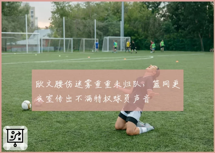 欧文腰伤迷雾重重未归队,篮网更衣室传出不满特权球员声音