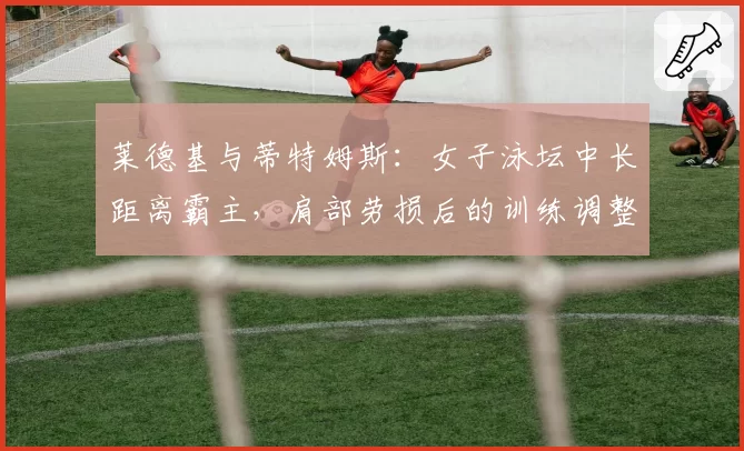 莱德基与蒂特姆斯：女子泳坛中长距离霸主，肩部劳损后的训练调整与成绩波动对比