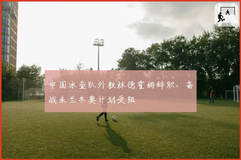 中国冰壶队外教林德霍姆辞职,备战米兰冬奥计划受阻