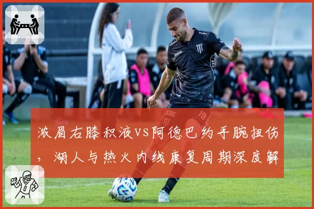 浓眉右膝积液vs阿德巴约手腕扭伤，湖人与热火内线康复周期深度解析